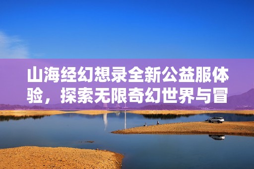 山海经幻想录全新公益服体验,探索无限奇幻世界与冒险之旅 山海经幻想录全新公益服体验,探索无限奇幻世界与冒险之旅