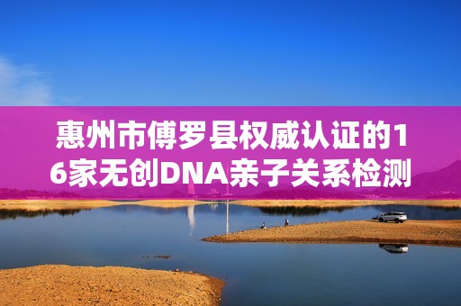 惠州市傅罗县权威认证的16家无创DNA亲子关系检测机构推荐