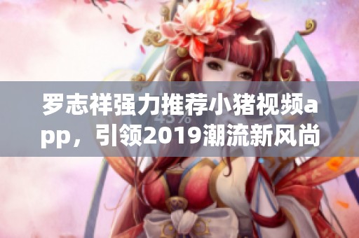 罗志祥强力推荐小猪视频app，引领2019潮流新风尚