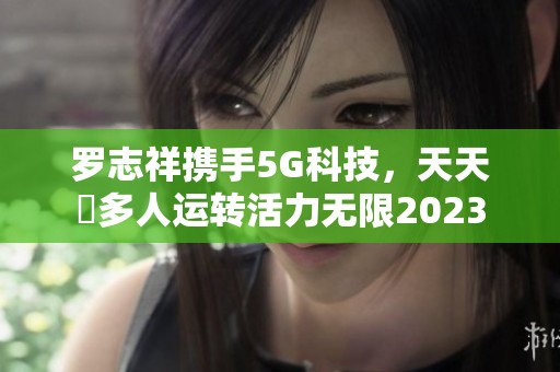 罗志祥携手5G科技，天天奭多人运转活力无限2023