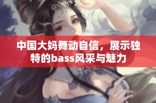 中国大妈舞动自信，展示独特的bass风采与魅力