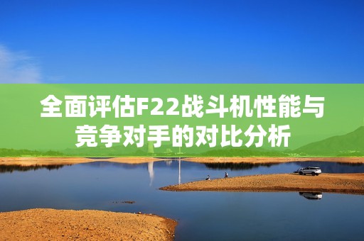 全面评估F22战斗机性能与竞争对手的对比分析