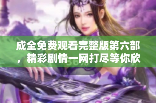 成全免费观看完整版第六部，精彩剧情一网打尽等你欣赏