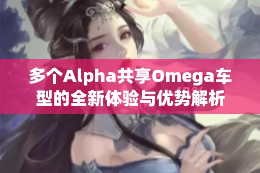 多个Alpha共享Omega车型的全新体验与优势解析