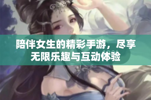 陪伴女生的精彩手游，尽享无限乐趣与互动体验