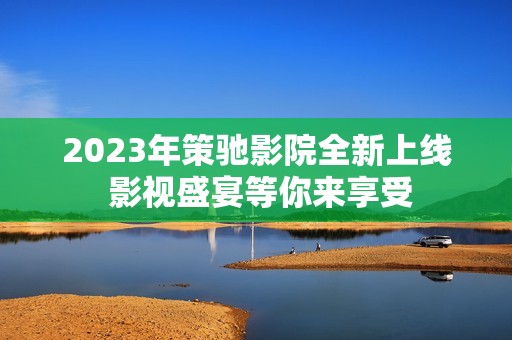 2023年策驰影院全新上线 影视盛宴等你来享受