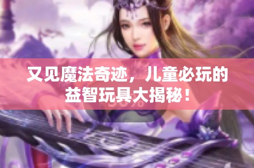 又见魔法奇迹，儿童必玩的益智玩具大揭秘！