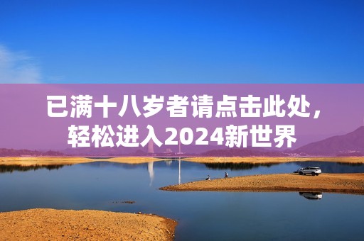 已满十八岁者请点击此处，轻松进入2024新世界