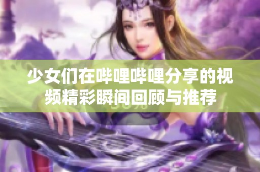 少女们在哔哩哔哩分享的视频精彩瞬间回顾与推荐