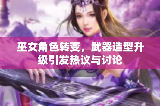 巫女角色转变，武器造型升级引发热议与讨论