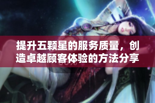 提升五颗星的服务质量，创造卓越顾客体验的方法分享