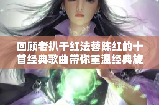 回顾老扒干红法蓉陈红的十首经典歌曲带你重温经典旋律