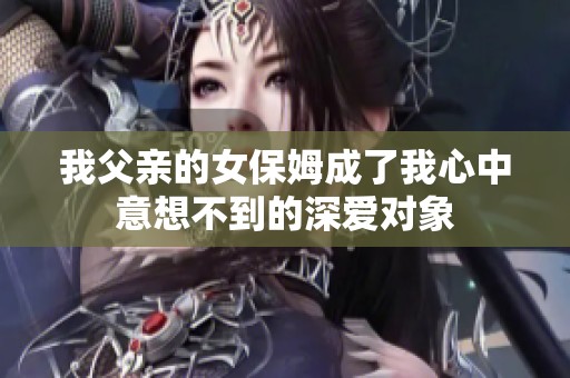 我父亲的女保姆成了我心中意想不到的深爱对象