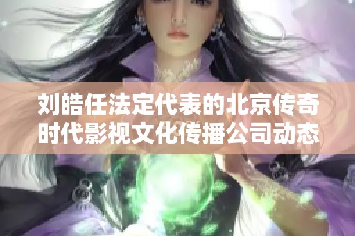 刘皓任法定代表的北京传奇时代影视文化传播公司动态分析