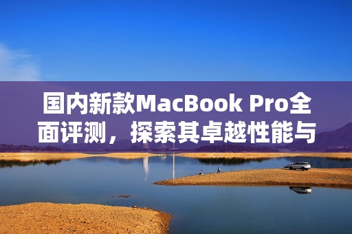 国内新款MacBook Pro全面评测，探索其卓越性能与创新设计