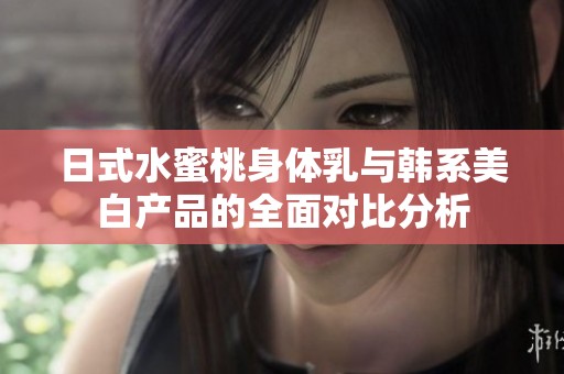 日式水蜜桃身体乳与韩系美白产品的全面对比分析