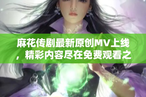 麻花传剧最新原创MV上线，精彩内容尽在免费观看之中