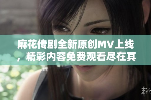 麻花传剧全新原创MV上线，精彩内容免费观看尽在其中