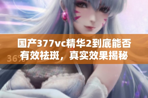 国产377vc精华2到底能否有效祛斑，真实效果揭秘