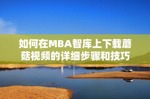 如何在MBA智库上下载蘑菇视频的详细步骤和技巧