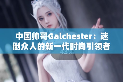 中国帅哥Galchester：迷倒众人的新一代时尚引领者