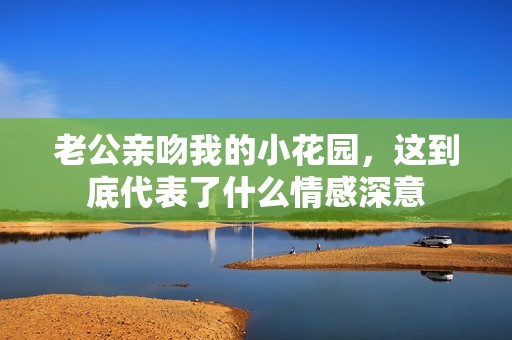 老公亲吻我的小花园，这到底代表了什么情感深意