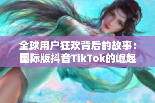 全球用户狂欢背后的故事：国际版抖音TikTok的崛起与挑战