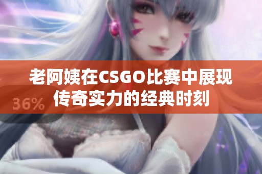 老阿姨在CSGO比赛中展现传奇实力的经典时刻