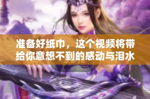 准备好纸巾，这个视频将带给你意想不到的感动与泪水