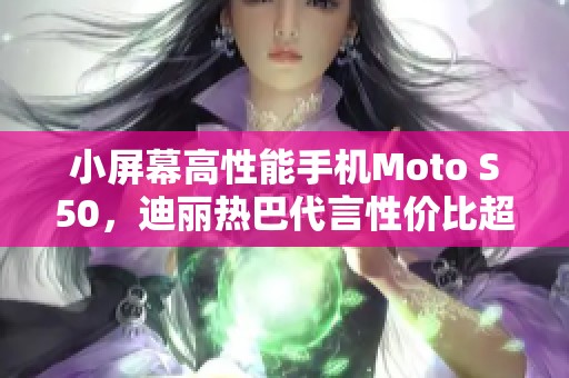 小屏幕高性能手机Moto S50，迪丽热巴代言性价比超高！