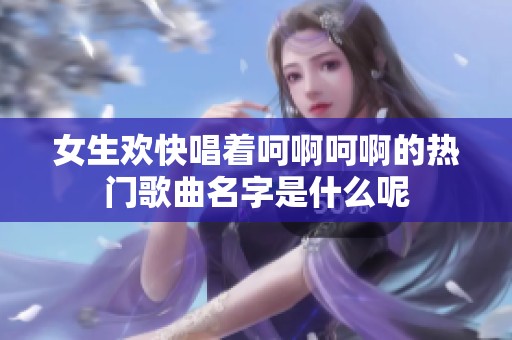 女生欢快唱着呵啊呵啊的热门歌曲名字是什么呢