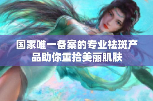 国家唯一备案的专业祛斑产品助你重拾美丽肌肤