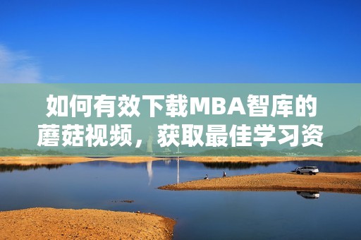 如何有效下载MBA智库的蘑菇视频，获取最佳学习资源