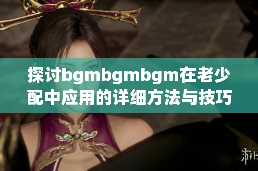 探讨bgmbgmbgm在老少配中应用的详细方法与技巧