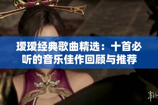 瑷瑷经典歌曲精选：十首必听的音乐佳作回顾与推荐