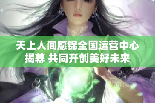 天上人间愿锦全国运营中心揭幕 共同开创美好未来