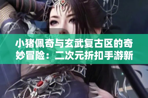 小猪佩奇与玄武复古区的奇妙冒险：二次元折扣手游新体验