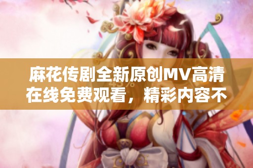 麻花传剧全新原创MV高清在线免费观看，精彩内容不容错过