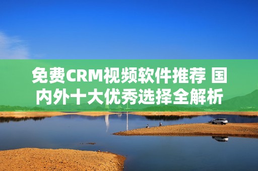 免费CRM视频软件推荐 国内外十大优秀选择全解析