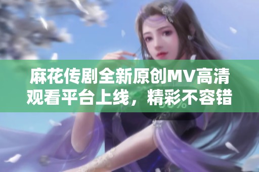 麻花传剧全新原创MV高清观看平台上线，精彩不容错过！