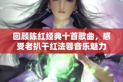 回顾陈红经典十首歌曲，感受老扒干红法蓉音乐魅力