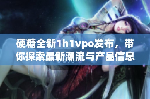 硬糖全新1h1vpo发布，带你探索最新潮流与产品信息