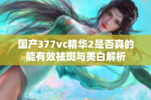 国产377vc精华2是否真的能有效祛斑与美白解析