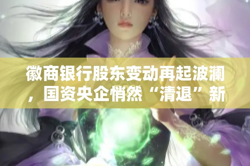 徽商银行股东变动再起波澜，国资央企悄然“清退”新动向