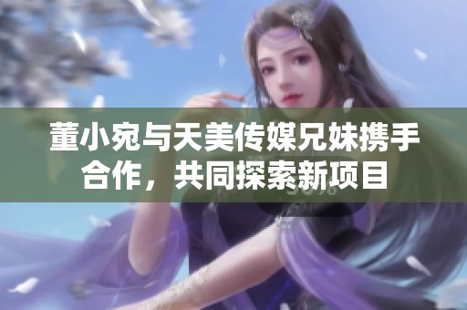 董小宛与天美传媒兄妹携手合作，共同探索新项目