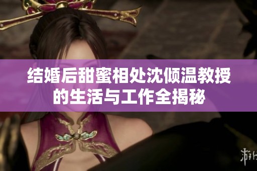 结婚后甜蜜相处沈倾温教授的生活与工作全揭秘