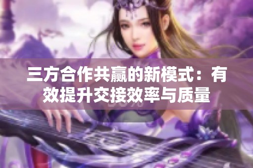 三方合作共赢的新模式：有效提升交接效率与质量