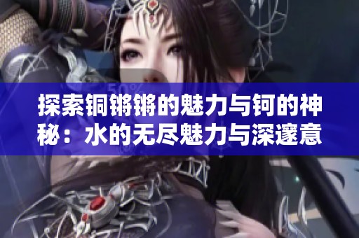 探索铜锵锵的魅力与钶的神秘：水的无尽魅力与深邃意义