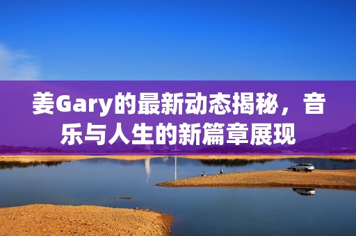 姜Gary的最新动态揭秘，音乐与人生的新篇章展现