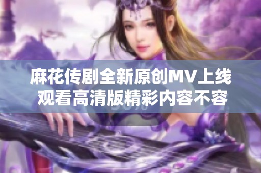 麻花传剧全新原创MV上线 观看高清版精彩内容不容错过